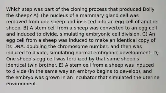 Which step was part of the cloning process that produced Dolly the sheep? A) The nucleus of a mammary gland cell was removed from one sheep and inserted into an egg cell of another sheep. B) A stem cell from a sheep was converted to an egg cell and induced to divide, simulating embryonic cell division. C) An egg cell from a sheep was induced to make an identical copy of its DNA, doubling the chromosome number, and then was induced to divide, simulating normal embryonic development. D) One sheep's egg cell was fertilized by that same sheep's identical twin brother. E) A stem cell from a sheep was induced to divide (in the same way an embryo begins to develop), and the embryo was grown in an incubator that simulated the uterine environment.