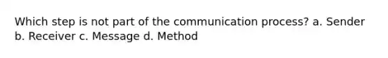 Which step is not part of the communication process? a. Sender b. Receiver c. Message d. Method