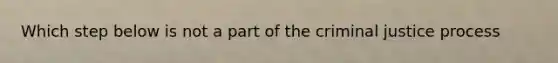 Which step below is not a part of the criminal justice process