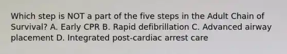 Which step is NOT a part of the five steps in the Adult Chain of Survival? A. Early CPR B. Rapid defibrillation C. Advanced airway placement D. Integrated post-cardiac arrest care