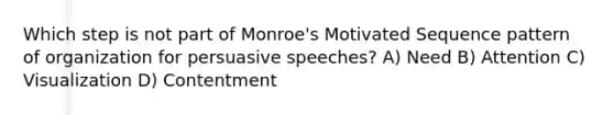 Which step is not part of Monroe's Motivated Sequence pattern of organization for persuasive speeches? A) Need B) Attention C) Visualization D) Contentment