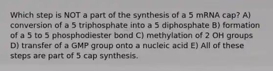 Which step is NOT a part of the synthesis of a 5 mRNA cap? A) conversion of a 5 triphosphate into a 5 diphosphate B) formation of a 5 to 5 phosphodiester bond C) methylation of 2 OH groups D) transfer of a GMP group onto a nucleic acid E) All of these steps are part of 5 cap synthesis.