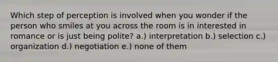 Which step of perception is involved when you wonder if the person who smiles at you across the room is in interested in romance or is just being polite? a.) interpretation b.) selection c.) organization d.) negotiation e.) none of them