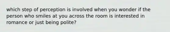 which step of perception is involved when you wonder if the person who smiles at you across the room is interested in romance or just being polite?