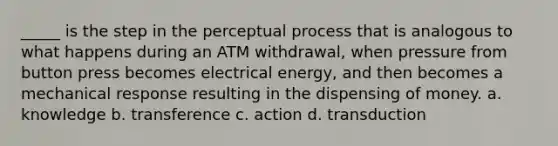 _____ is the step in the perceptual process that is analogous to what happens during an ATM withdrawal, when pressure from button press becomes electrical energy, and then becomes a mechanical response resulting in the dispensing of money.​ a. knowledge b. transference c. action d. transduction