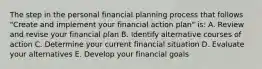 The step in the personal financial planning process that follows "Create and implement your financial action plan" is: A. Review and revise your financial plan B. Identify alternative courses of action C. Determine your current financial situation D. Evaluate your alternatives E. Develop your financial goals