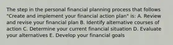 The step in the personal financial planning process that follows "Create and implement your financial action plan" is: A. Review and revise your financial plan B. Identify alternative courses of action C. Determine your current financial situation D. Evaluate your alternatives E. Develop your financial goals