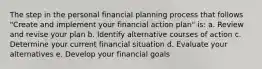 The step in the personal financial planning process that follows "Create and implement your financial action plan" is: a. Review and revise your plan b. Identify alternative courses of action c. Determine your current financial situation d. Evaluate your alternatives e. Develop your financial goals