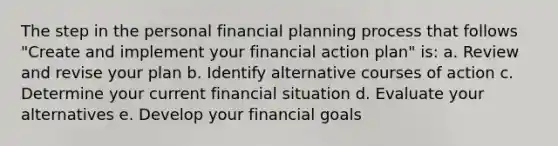 The step in the personal financial planning process that follows "Create and implement your financial action plan" is: a. Review and revise your plan b. Identify alternative courses of action c. Determine your current financial situation d. Evaluate your alternatives e. Develop your financial goals