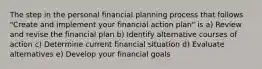 The step in the personal financial planning process that follows "Create and implement your financial action plan" is a) Review and revise the financial plan b) Identify alternative courses of action c) Determine current financial situation d) Evaluate alternatives e) Develop your financial goals