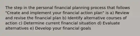 The step in the personal financial planning process that follows "Create and implement your financial action plan" is a) Review and revise the financial plan b) Identify alternative courses of action c) Determine current financial situation d) Evaluate alternatives e) Develop your financial goals