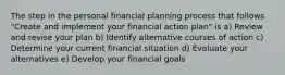 The step in the personal financial planning process that follows "Create and implement your financial action plan" is a) Review and revise your plan b) Identify alternative courses of action c) Determine your current financial situation d) Evaluate your alternatives e) Develop your financial goals