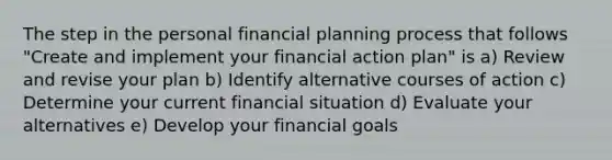 The step in the personal financial planning process that follows "Create and implement your financial action plan" is a) Review and revise your plan b) Identify alternative courses of action c) Determine your current financial situation d) Evaluate your alternatives e) Develop your financial goals