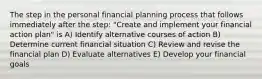 The step in the personal financial planning process that follows immediately after the step: "Create and implement your financial action plan" is A) Identify alternative courses of action B) Determine current financial situation C) Review and revise the financial plan D) Evaluate alternatives E) Develop your financial goals