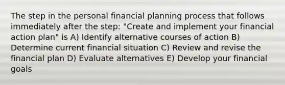 The step in the personal financial planning process that follows immediately after the step: "Create and implement your financial action plan" is A) Identify alternative courses of action B) Determine current financial situation C) Review and revise the financial plan D) Evaluate alternatives E) Develop your financial goals