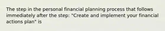 The step in the personal financial planning process that follows immediately after the step: "Create and implement your financial actions plan" is