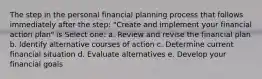 The step in the personal financial planning process that follows immediately after the step: "Create and implement your financial action plan" is Select one: a. Review and revise the financial plan b. Identify alternative courses of action c. Determine current financial situation d. Evaluate alternatives e. Develop your financial goals