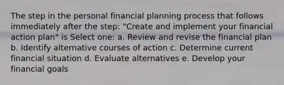 The step in the personal financial planning process that follows immediately after the step: "Create and implement your financial action plan" is Select one: a. Review and revise the financial plan b. Identify alternative courses of action c. Determine current financial situation d. Evaluate alternatives e. Develop your financial goals