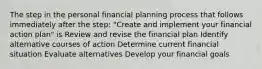 The step in the personal financial planning process that follows immediately after the step: "Create and implement your financial action plan" is Review and revise the financial plan Identify alternative courses of action Determine current financial situation Evaluate alternatives Develop your financial goals