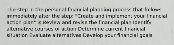 The step in the personal financial planning process that follows immediately after the step: "Create and implement your financial action plan" is Review and revise the financial plan Identify alternative courses of action Determine current financial situation Evaluate alternatives Develop your financial goals