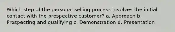 Which step of the personal selling process involves the initial contact with the prospective customer? a. Approach b. Prospecting and qualifying c. Demonstration d. Presentation