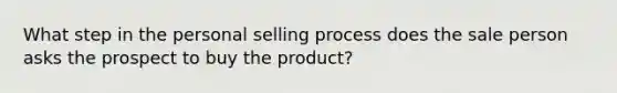 What step in the personal selling process does the sale person asks the prospect to buy the product?