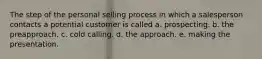 The step of the personal selling process in which a salesperson contacts a potential customer is called a. prospecting. b. the preapproach. c. cold calling. d. the approach. e. making the presentation.