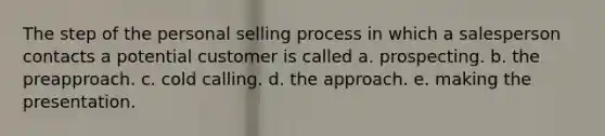 The step of the personal selling process in which a salesperson contacts a potential customer is called a. prospecting. b. the preapproach. c. cold calling. d. the approach. e. making the presentation.