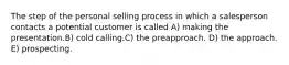 The step of the personal selling process in which a salesperson contacts a potential customer is called A) making the presentation.B) cold calling.C) the preapproach. D) the approach. E) prospecting.