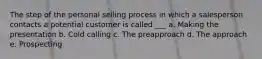 The step of the personal selling process in which a salesperson contacts a potential customer is called ___ a. Making the presentation b. Cold calling c. The preapproach d. The approach e. Prospecting