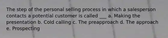 The step of the personal selling process in which a salesperson contacts a potential customer is called ___ a. Making the presentation b. Cold calling c. The preapproach d. The approach e. Prospecting