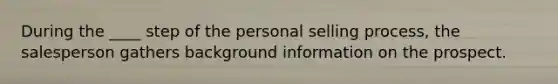 During the ____ step of the personal selling process, the salesperson gathers background information on the prospect.