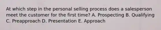 At which step in the personal selling process does a salesperson meet the customer for the first​ time? A. Prospecting B. Qualifying C. Preapproach D. Presentation E. Approach