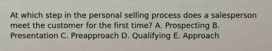 At which step in the personal selling process does a salesperson meet the customer for the first​ time? A. Prospecting B. Presentation C. Preapproach D. Qualifying E. Approach