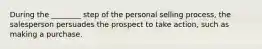 During the ________ step of the personal selling process, the salesperson persuades the prospect to take action, such as making a purchase.