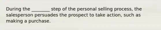 During the ________ step of the personal selling process, the salesperson persuades the prospect to take action, such as making a purchase.