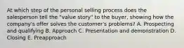 At which step of the personal selling process does the salesperson tell the​ "value story" to the​ buyer, showing how the​ company's offer solves the​ customer's problems? A. Prospecting and qualifying B. Approach C. Presentation and demonstration D. Closing E. Preapproach