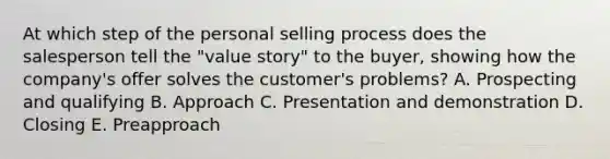 At which step of the personal selling process does the salesperson tell the​ "value story" to the​ buyer, showing how the​ company's offer solves the​ customer's problems? A. Prospecting and qualifying B. Approach C. Presentation and demonstration D. Closing E. Preapproach