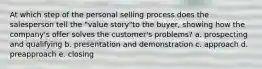 At which step of the personal selling process does the salesperson tell the "value story"to the buyer, showing how the company's offer solves the customer's problems? a. prospecting and qualifying b. presentation and demonstration c. approach d. preapproach e. closing