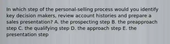 In which step of the personal-selling process would you identify key decision makers, review account histories and prepare a sales presentation? A. the prospecting step B. the preapproach step C. the qualifying step D. the approach step E. the presentation step