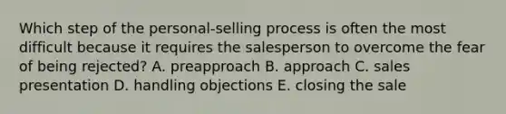 Which step of the personal-selling process is often the most difficult because it requires the salesperson to overcome the fear of being rejected? A. preapproach B. approach C. sales presentation D. handling objections E. closing the sale