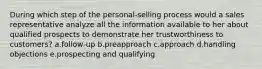 During which step of the personal-selling process would a sales representative analyze all the information available to her about qualified prospects to demonstrate her trustworthiness to customers? a.follow-up b.preapproach c.approach d.handling objections e.prospecting and qualifying