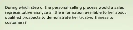 During which step of the personal-selling process would a sales representative analyze all the information available to her about qualified prospects to demonstrate her trustworthiness to customers?