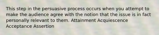 This step in the persuasive process occurs when you attempt to make the audience agree with the notion that the issue is in fact personally relevant to them. Attainment Acquiescence Acceptance Assertion