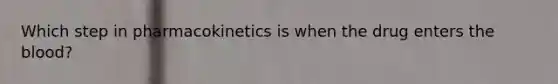 Which step in pharmacokinetics is when the drug enters the blood?