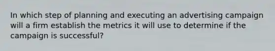 In which step of planning and executing an advertising campaign will a firm establish the metrics it will use to determine if the campaign is successful?