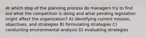 At which step of the planning process do managers try to find out what the competition is doing and what pending legislation might affect the organization? A) identifying current mission, objectives, and strategies B) formulating strategies C) conducting environmental analysis D) evaluating strategies