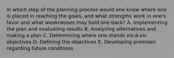 In which step of the planning process would one know where one is placed in reaching the goals, and what strengths work in one's favor and what weaknesses may hold one back? A. Implementing the plan and evaluating results B. Analyzing alternatives and making a plan C. Determining where one stands vis-à-vis objectives D. Defining the objectives E. Developing premises regarding future conditions