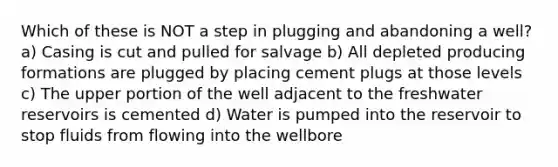 Which of these is NOT a step in plugging and abandoning a well? a) Casing is cut and pulled for salvage b) All depleted producing formations are plugged by placing cement plugs at those levels c) The upper portion of the well adjacent to the freshwater reservoirs is cemented d) Water is pumped into the reservoir to stop fluids from flowing into the wellbore