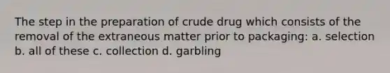 The step in the preparation of crude drug which consists of the removal of the extraneous matter prior to packaging: a. selection b. all of these c. collection d. garbling